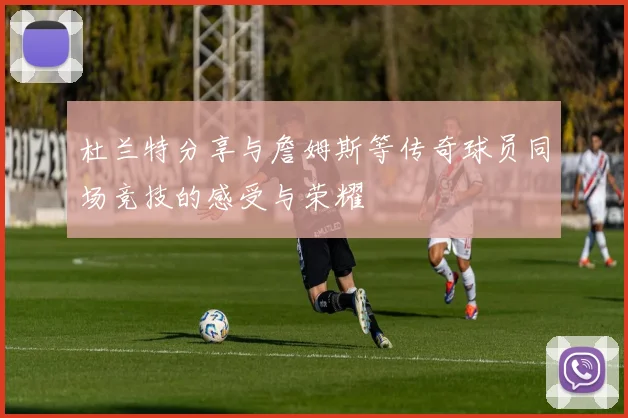 杜兰特分享与詹姆斯等传奇球员同场竞技的感受与荣耀