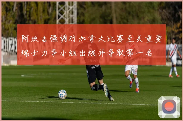 阿坎吉强调对加拿大比赛至关重要瑞士力争小组出线并争取第一名