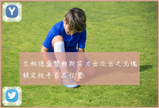 兰帕德盛赞赖斯实力出众当之无愧锁定枪手首发位置