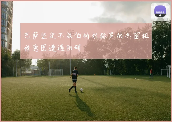 巴萨坚定不放伯纳尔赫罗纳冬窗租借意图遭遇阻碍