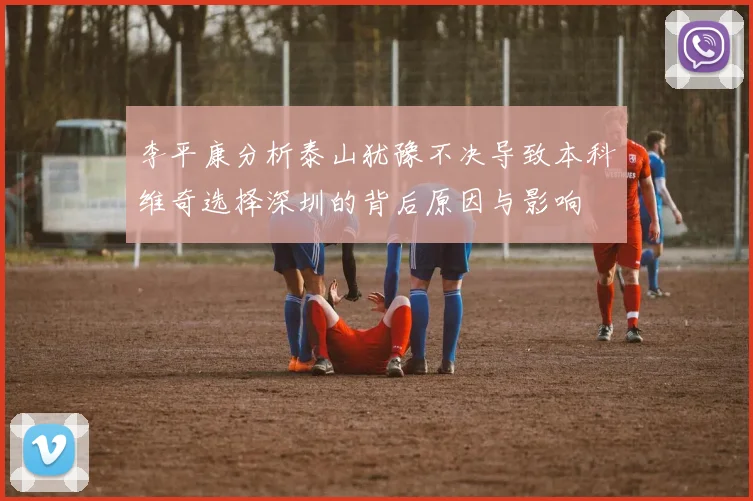 李平康分析泰山犹豫不决导致本科维奇选择深圳的背后原因与影响