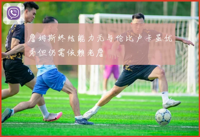 詹姆斯终结能力无与伦比卢卡虽优秀但仍需依赖老詹