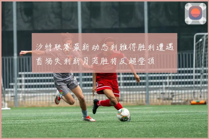 沙特联赛最新动态利雅得胜利遭遇首场失利新月若胜将反超登顶