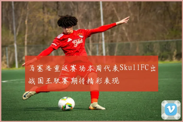 马塞洛重返赛场本周代表SkullFC出战国王联赛期待精彩表现