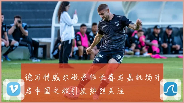 德万特威尔逊亲临长春龙嘉机场开启中国之旅引发热烈关注