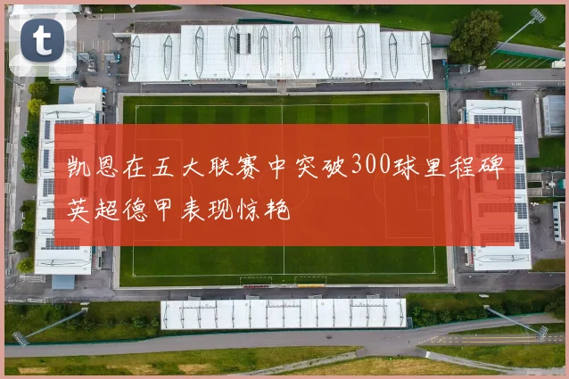 凯恩在五大联赛中突破300球里程碑英超德甲表现惊艳