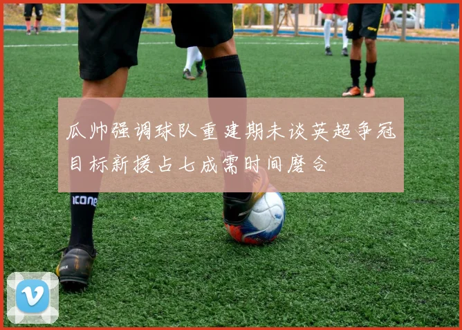 瓜帅强调球队重建期未谈英超争冠目标新援占七成需时间磨合