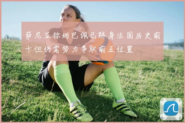萨尼亚称姆巴佩已跻身法国历史前十但仍需努力争取前五位置