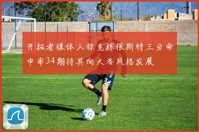 开拓者媒体人称克林根斯特三分命中率34期待其向大洛风格发展