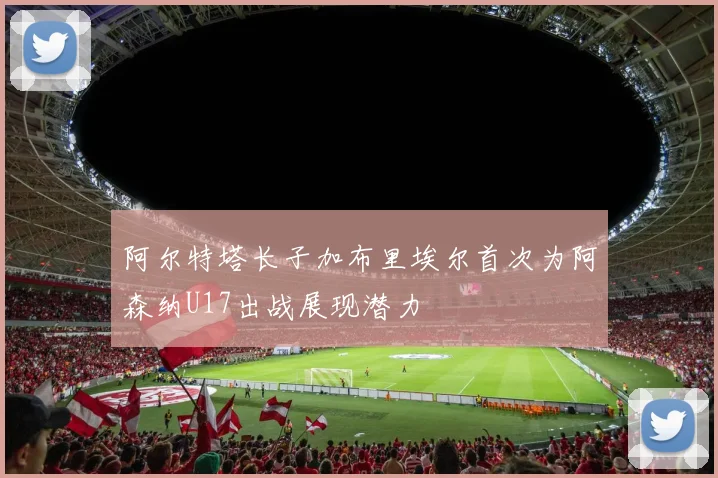 阿尔特塔长子加布里埃尔首次为阿森纳U17出战展现潜力