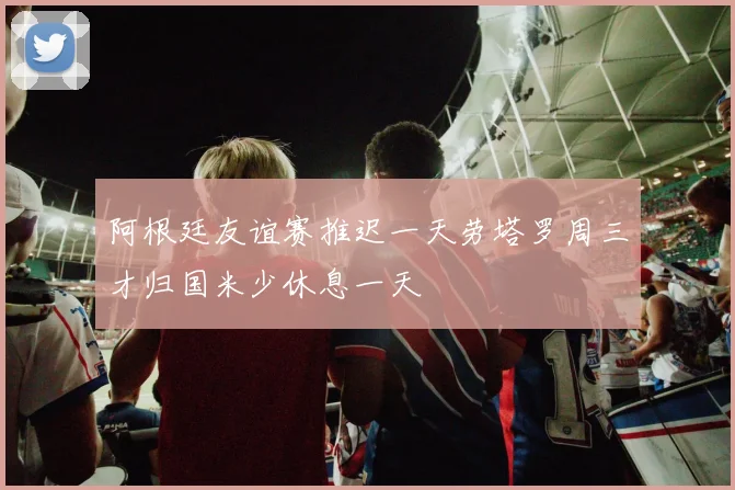 阿根廷友谊赛推迟一天劳塔罗周三才归国米少休息一天