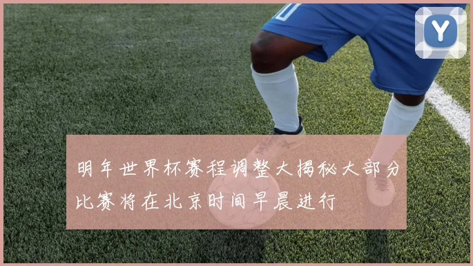明年世界杯赛程调整大揭秘大部分比赛将在北京时间早晨进行