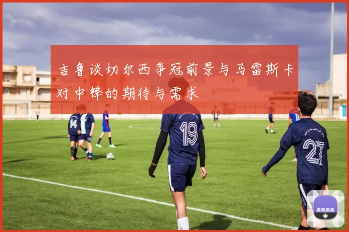 吉鲁谈切尔西争冠前景与马雷斯卡对中锋的期待与需求
