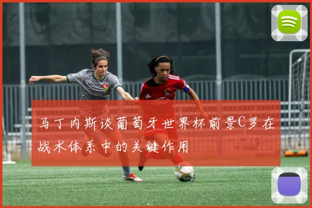 马丁内斯谈葡萄牙世界杯前景C罗在战术体系中的关键作用