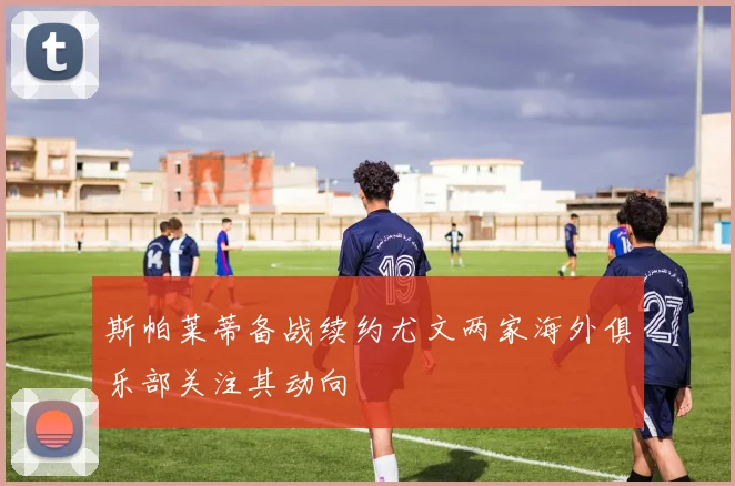 斯帕莱蒂备战续约尤文两家海外俱乐部关注其动向