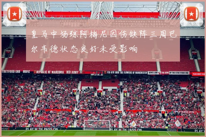 皇马中场琼阿梅尼因伤缺阵三周巴尔韦德状态良好未受影响