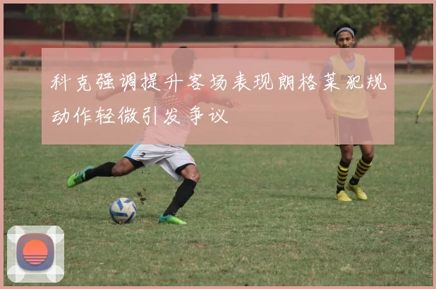 科克强调提升客场表现朗格莱犯规动作轻微引发争议