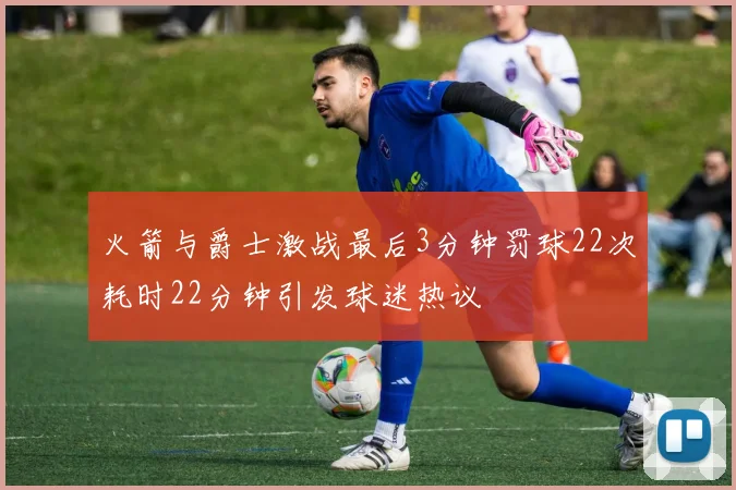 火箭与爵士激战最后3分钟罚球22次耗时22分钟引发球迷热议
