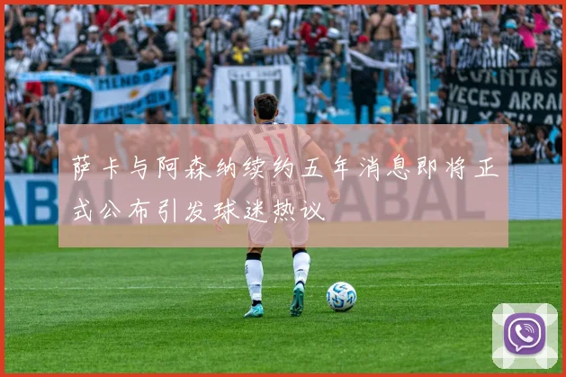 萨卡与阿森纳续约五年消息即将正式公布引发球迷热议