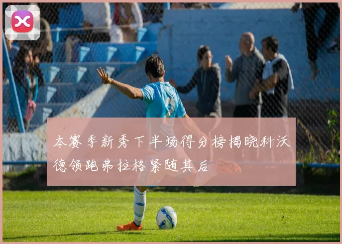 本赛季新秀下半场得分榜揭晓科沃德领跑弗拉格紧随其后