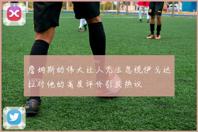 詹姆斯的伟大让人无法忽视伊戈达拉对他的高度评价引发热议