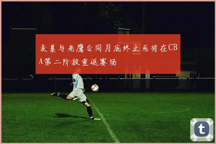 麦基与老鹰合同月底终止或将在CBA第二阶段重返赛场