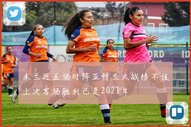 米兰近五场对阵亚特兰大战绩不佳上次客场胜利已是2021年