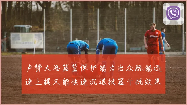 卢赞大洛篮筐保护能力出众既能迅速上提又能快速沉退投篮干扰效果显著