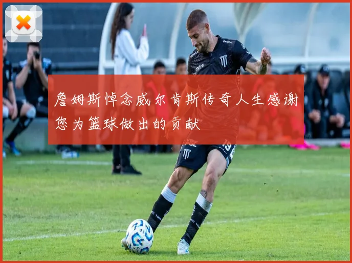 詹姆斯悼念威尔肯斯传奇人生感谢您为篮球做出的贡献
