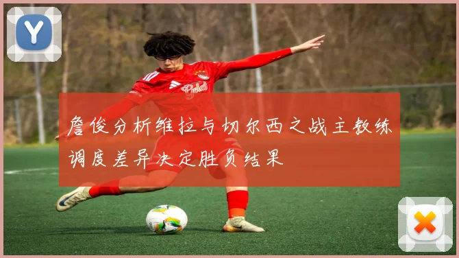 詹俊分析维拉与切尔西之战主教练调度差异决定胜负结果