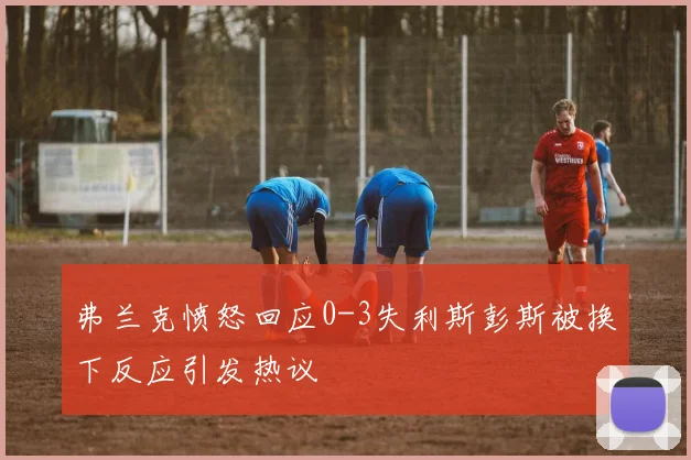 弗兰克愤怒回应0-3失利斯彭斯被换下反应引发热议