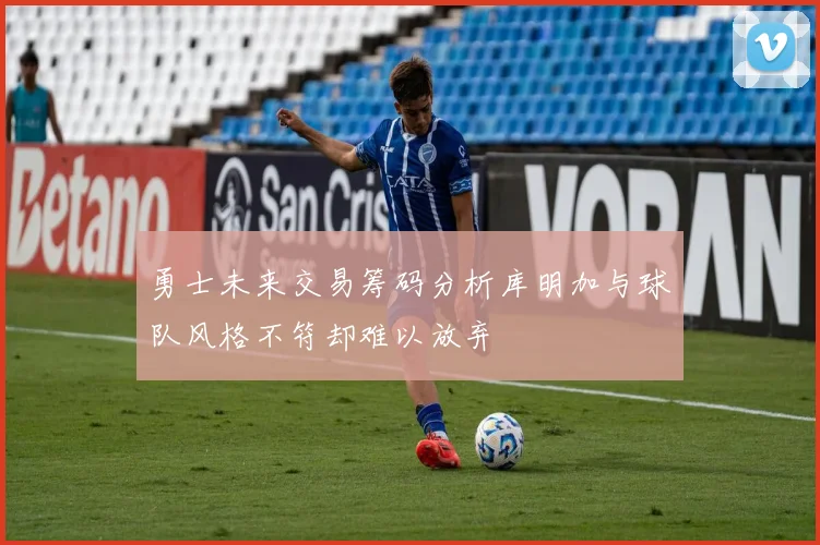 勇士未来交易筹码分析库明加与球队风格不符却难以放弃