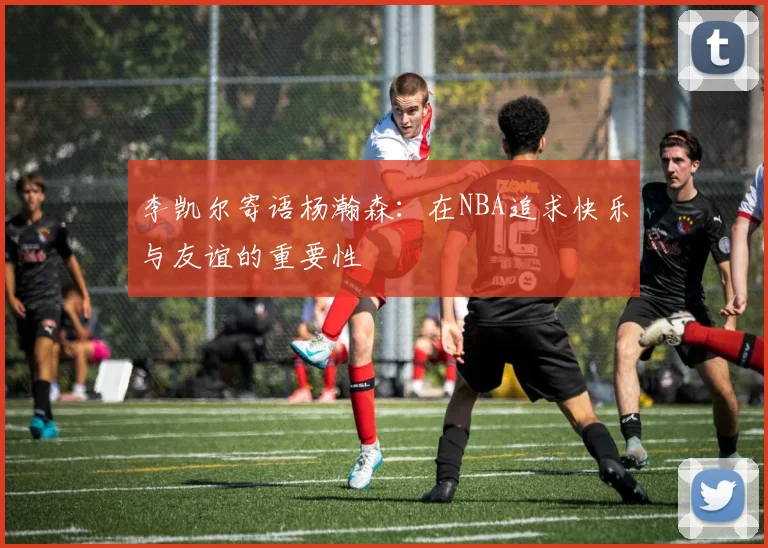 李凯尔寄语杨瀚森：在NBA追求快乐与友谊的重要性