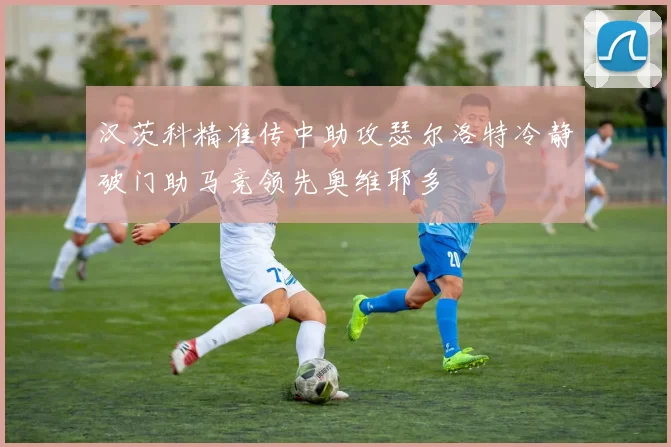 汉茨科精准传中助攻瑟尔洛特冷静破门助马竞领先奥维耶多