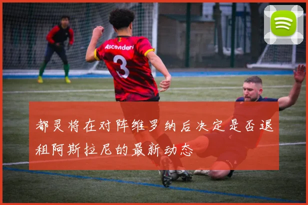 都灵将在对阵维罗纳后决定是否退租阿斯拉尼的最新动态