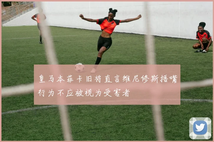 皇马本菲卡旧将直言维尼修斯捂嘴行为不应被视为受害者