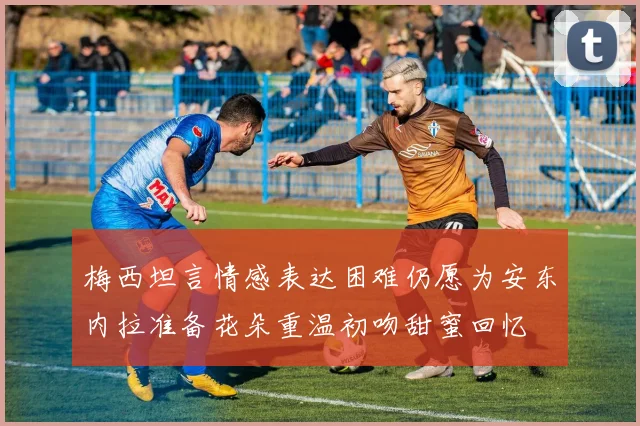 梅西坦言情感表达困难仍愿为安东内拉准备花朵重温初吻甜蜜回忆