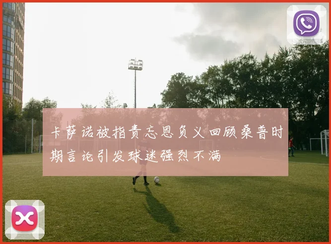 卡萨诺被指责忘恩负义回顾桑普时期言论引发球迷强烈不满
