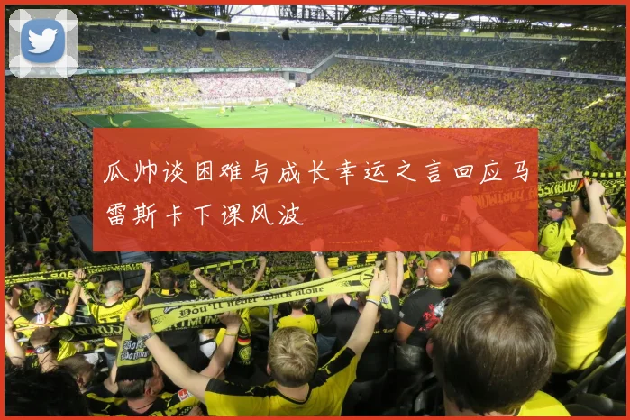 瓜帅谈困难与成长幸运之言回应马雷斯卡下课风波