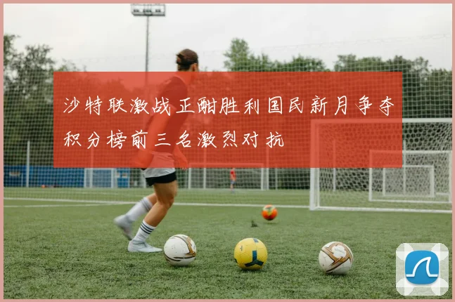 沙特联激战正酣胜利国民新月争夺积分榜前三名激烈对抗